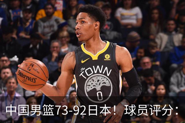 中国男篮73-92日本！球员评分：2人满分，3人良好，3人不合格