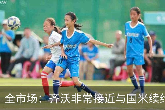全市场：齐沃非常接近与国米续约，有可能今天就签约并官宣