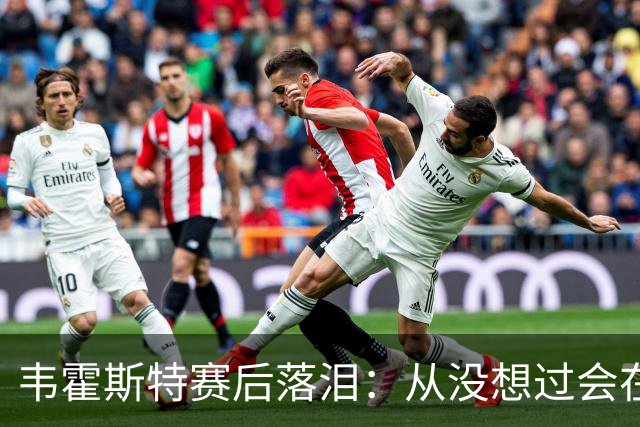 韦霍斯特赛后落泪：从没想过会在今天回家，这是我最后的机会了